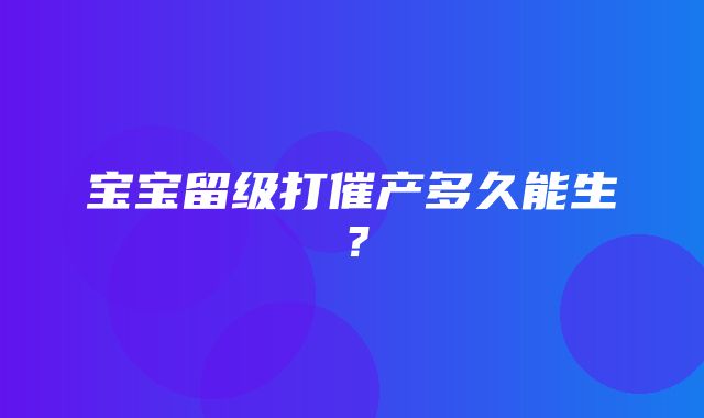 宝宝留级打催产多久能生？