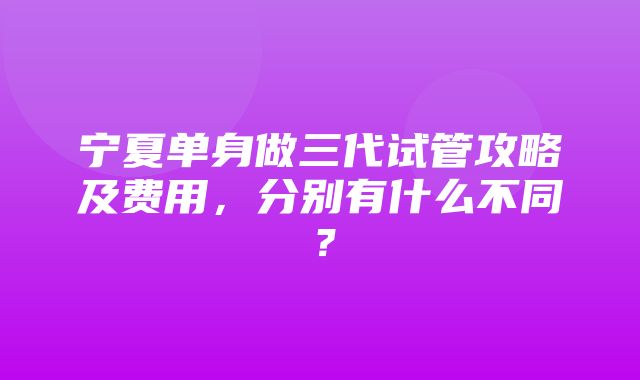 宁夏单身做三代试管攻略及费用，分别有什么不同？