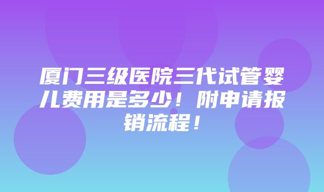 厦门三级医院三代试管婴儿费用是多少！附申请报销流程！