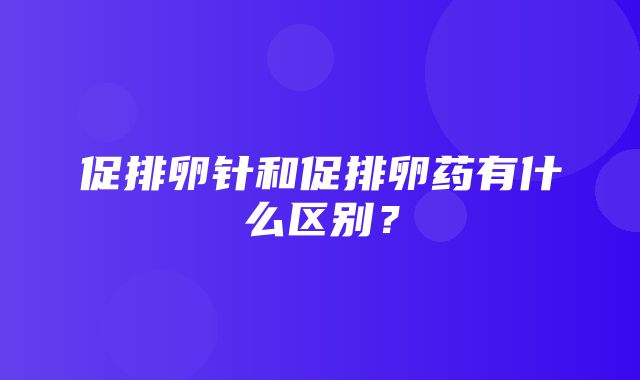 促排卵针和促排卵药有什么区别？