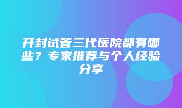 开封试管三代医院都有哪些？专家推荐与个人经验分享