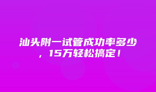 汕头附一试管成功率多少，15万轻松搞定！