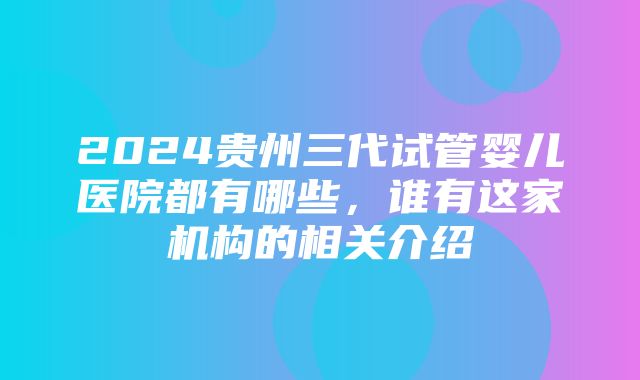 2024贵州三代试管婴儿医院都有哪些，谁有这家机构的相关介绍