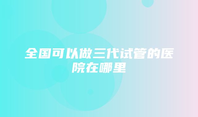 全国可以做三代试管的医院在哪里