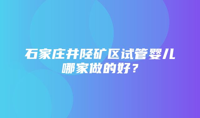 石家庄井陉矿区试管婴儿哪家做的好？