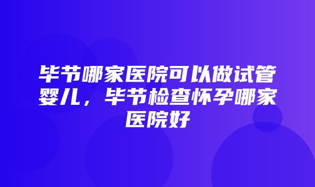 毕节哪家医院可以做试管婴儿，毕节检查怀孕哪家医院好