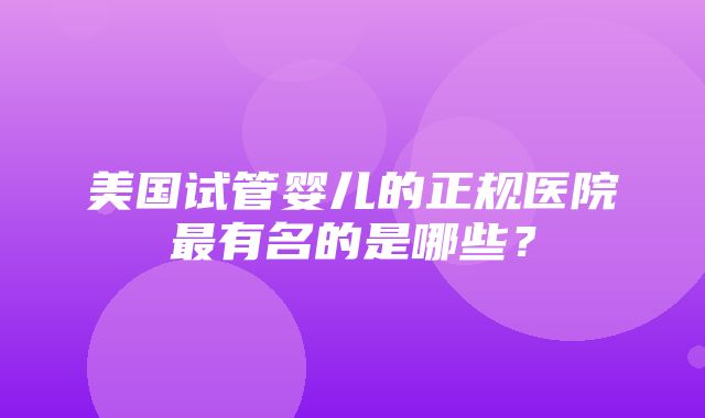 美国试管婴儿的正规医院最有名的是哪些？