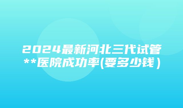 2024最新河北三代试管**医院成功率(要多少钱）