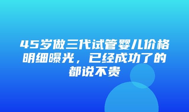 45岁做三代试管婴儿价格明细曝光，已经成功了的都说不贵