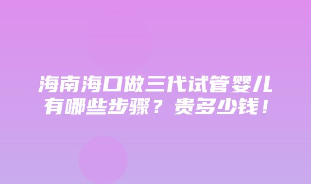 海南海口做三代试管婴儿有哪些步骤？贵多少钱！