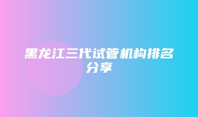 黑龙江三代试管机构排名分享