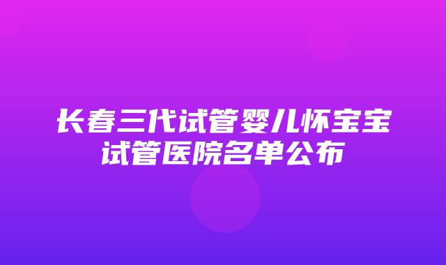 长春三代试管婴儿怀宝宝试管医院名单公布