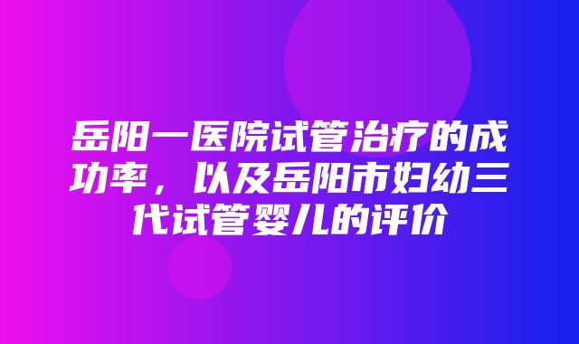 岳阳一医院试管治疗的成功率，以及岳阳市妇幼三代试管婴儿的评价