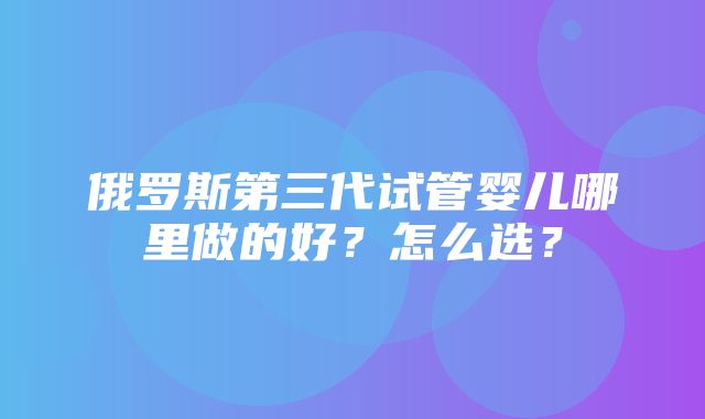 俄罗斯第三代试管婴儿哪里做的好？怎么选？