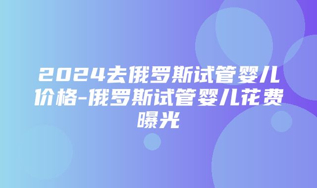 2024去俄罗斯试管婴儿价格-俄罗斯试管婴儿花费曝光