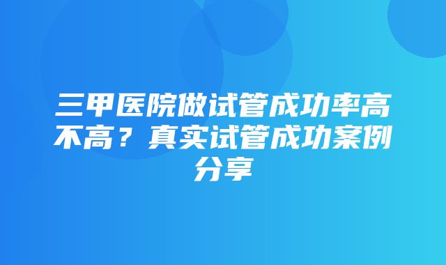 三甲医院做试管成功率高不高？真实试管成功案例分享