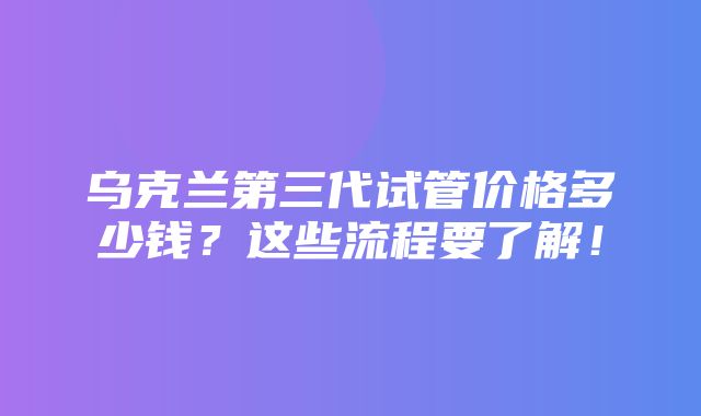 乌克兰第三代试管价格多少钱？这些流程要了解！