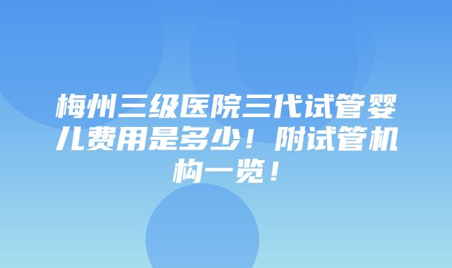 梅州三级医院三代试管婴儿费用是多少！附试管机构一览！