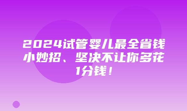 2024试管婴儿最全省钱小妙招、坚决不让你多花1分钱！