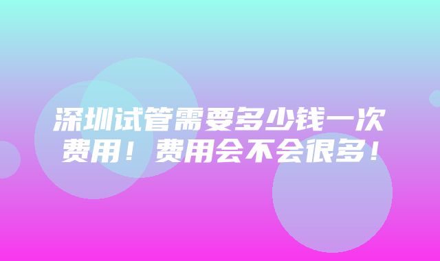 深圳试管需要多少钱一次费用！费用会不会很多！