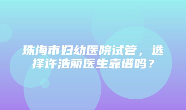 珠海市妇幼医院试管，选择许浩丽医生靠谱吗？