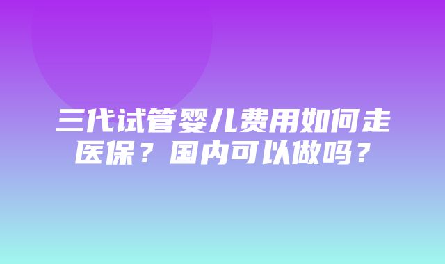 三代试管婴儿费用如何走医保？国内可以做吗？