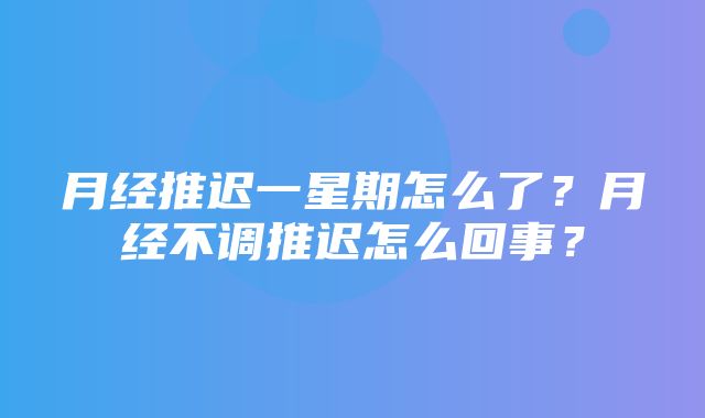 月经推迟一星期怎么了？月经不调推迟怎么回事？