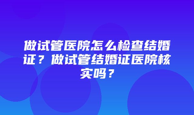 做试管医院怎么检查结婚证？做试管结婚证医院核实吗？