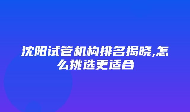 沈阳试管机构排名揭晓,怎么挑选更适合