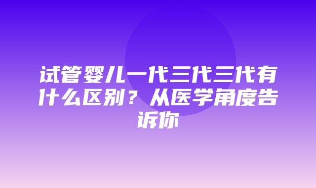 试管婴儿一代三代三代有什么区别？从医学角度告诉你