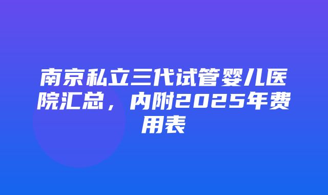 南京私立三代试管婴儿医院汇总，内附2025年费用表