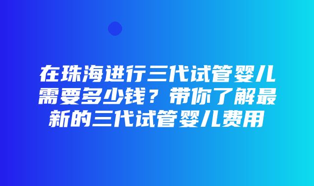 在珠海进行三代试管婴儿需要多少钱？带你了解最新的三代试管婴儿费用