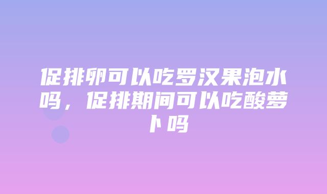 促排卵可以吃罗汉果泡水吗，促排期间可以吃酸萝卜吗