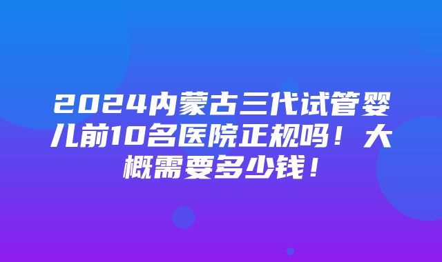 2024内蒙古三代试管婴儿前10名医院正规吗！大概需要多少钱！