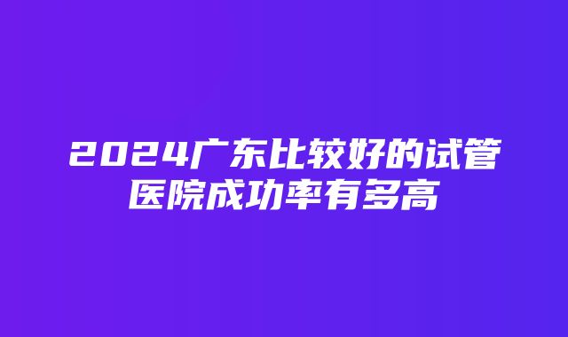 2024广东比较好的试管医院成功率有多高