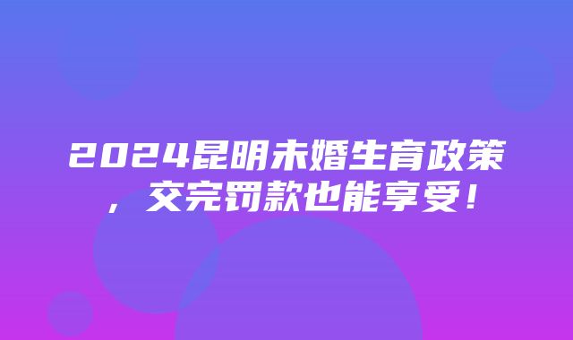 2024昆明未婚生育政策，交完罚款也能享受！