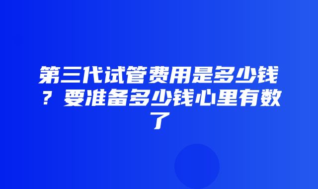 第三代试管费用是多少钱？要准备多少钱心里有数了