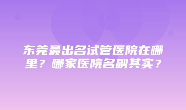 东莞最出名试管医院在哪里？哪家医院名副其实？