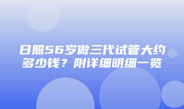 日照56岁做三代试管大约多少钱？附详细明细一览