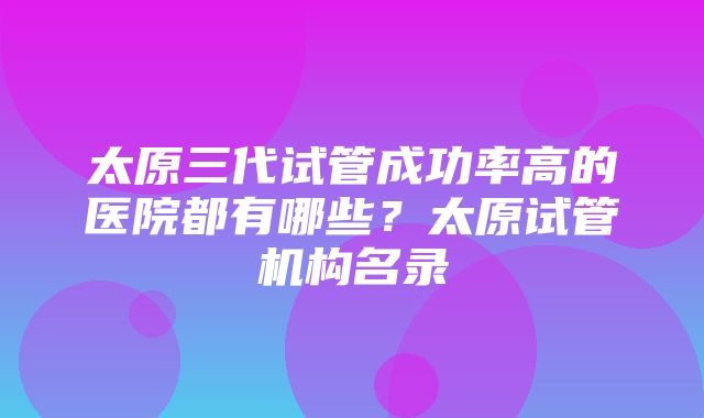 太原三代试管成功率高的医院都有哪些？太原试管机构名录