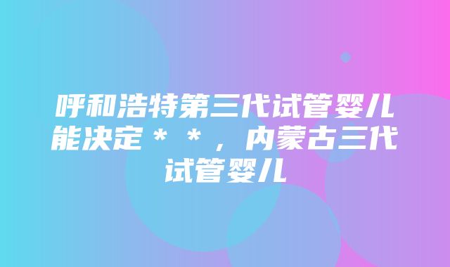 呼和浩特第三代试管婴儿能决定＊＊，内蒙古三代试管婴儿