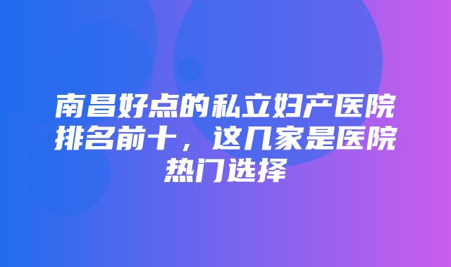 南昌好点的私立妇产医院排名前十，这几家是医院热门选择