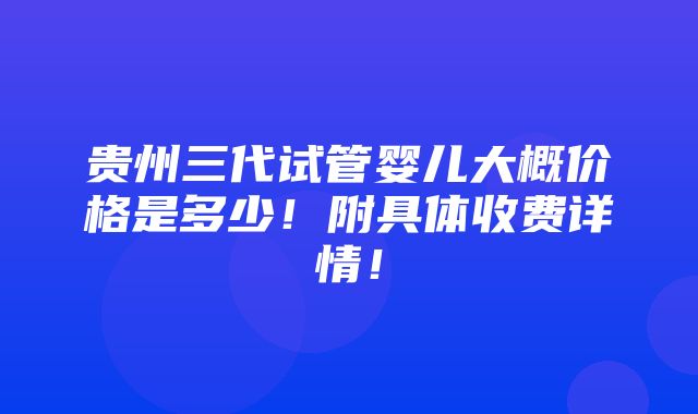 贵州三代试管婴儿大概价格是多少！附具体收费详情！