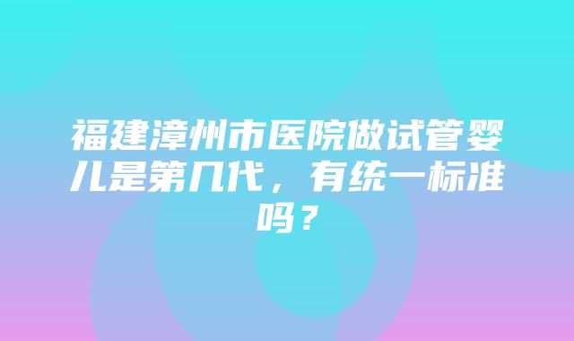 福建漳州市医院做试管婴儿是第几代，有统一标准吗？