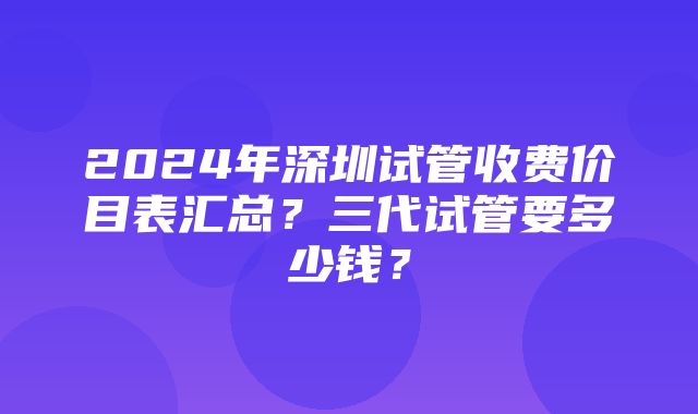 2024年深圳试管收费价目表汇总？三代试管要多少钱？