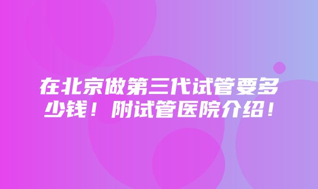 在北京做第三代试管要多少钱！附试管医院介绍！