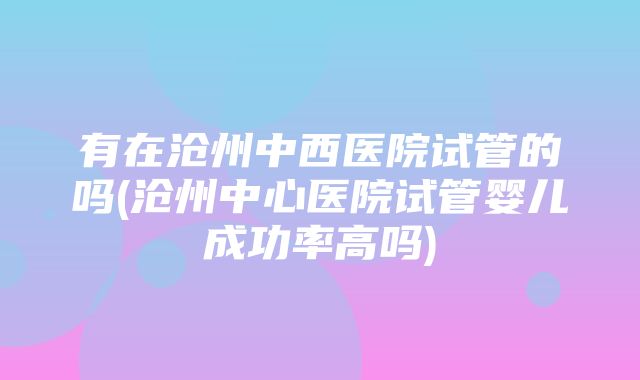 有在沧州中西医院试管的吗(沧州中心医院试管婴儿成功率高吗)