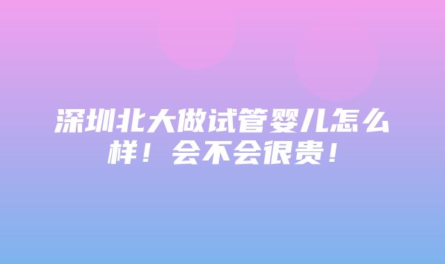 深圳北大做试管婴儿怎么样！会不会很贵！