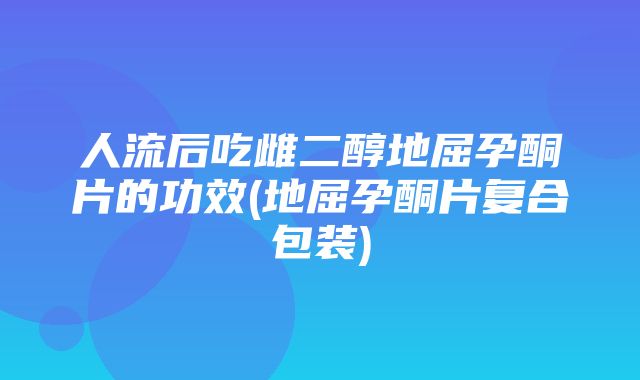 人流后吃雌二醇地屈孕酮片的功效(地屈孕酮片复合包装)