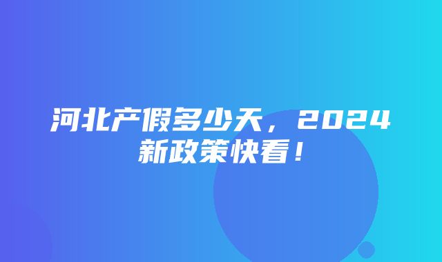 河北产假多少天，2024新政策快看！